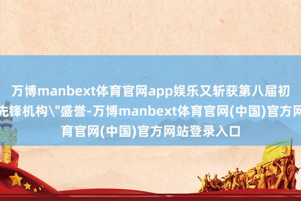 万博manbext体育官网app娱乐又斩获第八届初心榜