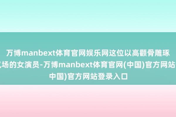 万博manbext体育官网娱乐网这位以高颧骨雕琢出冷冽气场的女演员-万博manbext体育官网(中国)官方网站登录入口