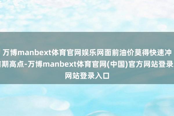 万博manbext体育官网娱乐网面前油价莫得快速冲突前期高点-万博manbext体育官网(中国)官方网站登录入口