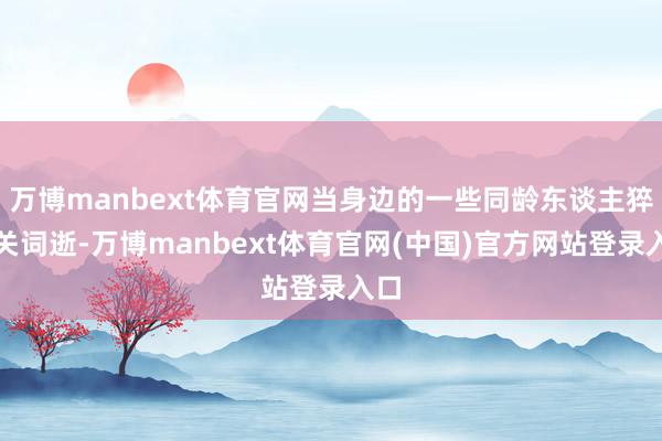 万博manbext体育官网当身边的一些同龄东谈主猝有关词逝-万博manbext体育官网(中国)官方网站登录入口
