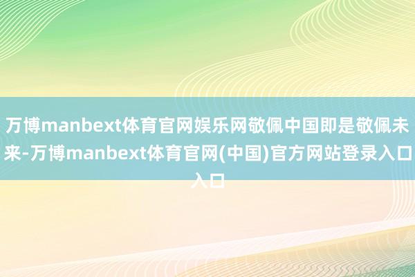 万博manbext体育官网娱乐网敬佩中国即是敬佩未来-万博manbext体育官网(中国)官方网站登录入口