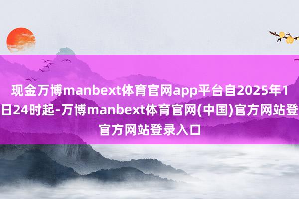 现金万博manbext体育官网app平台自2025年10月10日24时起-万博manbext体育官网(中国)官方网站登录入口
