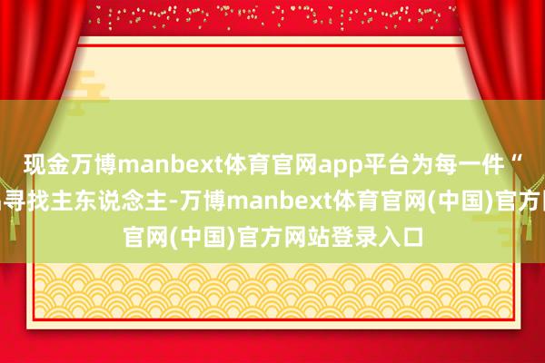 现金万博manbext体育官网app平台为每一件“迷途”的物品寻找主东说念主-万博manbext体育官网(中国)官方网站登录入口
