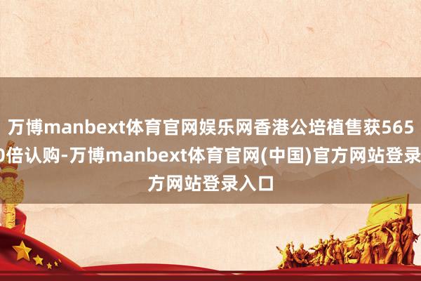万博manbext体育官网娱乐网香港公培植售获5657.20倍认购-万博manbext体育官网(中国)官方网站登录入口