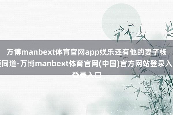 万博manbext体育官网app娱乐还有他的妻子杨炬同道-万博manbext体育官网(中国)官方网站登录入口