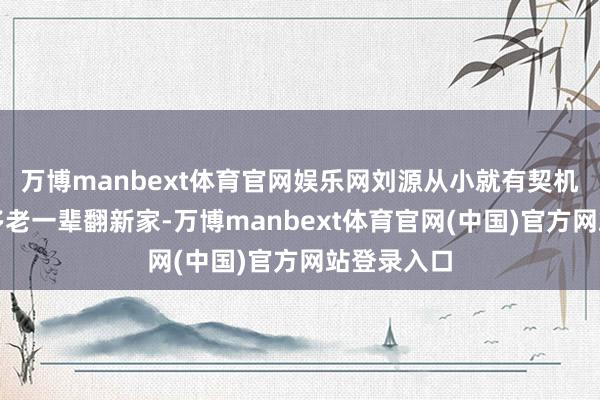 万博manbext体育官网娱乐网刘源从小就有契机战争到很多老一辈翻新家-万博manbext体育官网(中国)官方网站登录入口