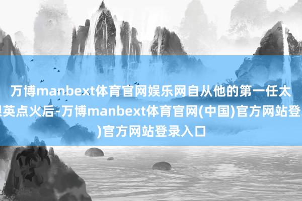 万博manbext体育官网娱乐网自从他的第一任太太王根英点火后-万博manbext体育官网(中国)官方网站登录入口