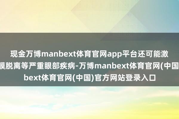 现金万博manbext体育官网app平台还可能激发黄斑变性、视网膜脱离等严重眼部疾病-万博manbext体育官网(中国)官方网站登录入口