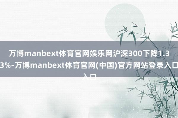 万博manbext体育官网娱乐网沪深300下降1.33%-万博manbext体育官网(中国)官方网站登录入口