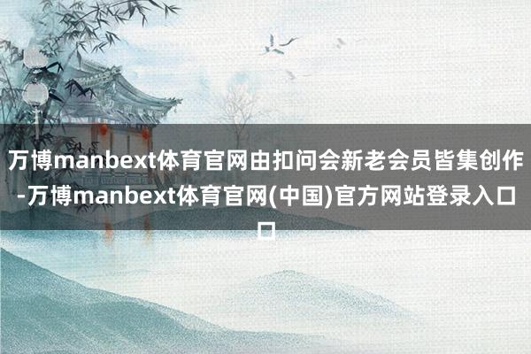 万博manbext体育官网由扣问会新老会员皆集创作-万博manbext体育官网(中国)官方网站登录入口
