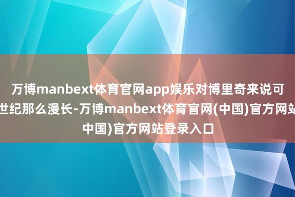 万博manbext体育官网app娱乐对博里奇来说可能像一个世纪那么漫长-万博manbext体育官网(中国)官方网站登录入口