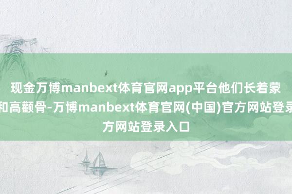 现金万博manbext体育官网app平台他们长着蒙古褶和高颧骨-万博manbext体育官网(中国)官方网站登录入口
