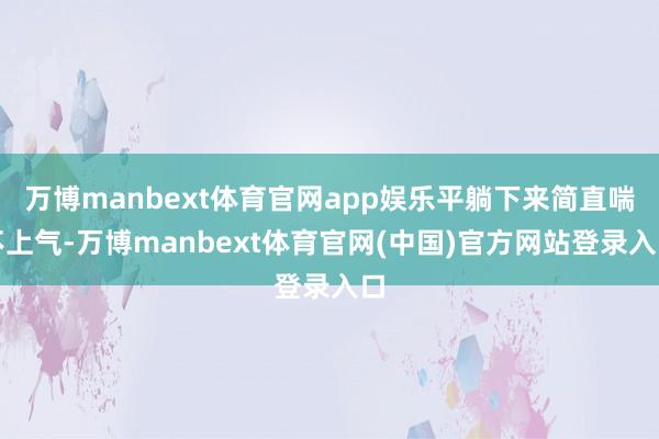 万博manbext体育官网app娱乐平躺下来简直喘不上气-万博manbext体育官网(中国)官方网站登录入口