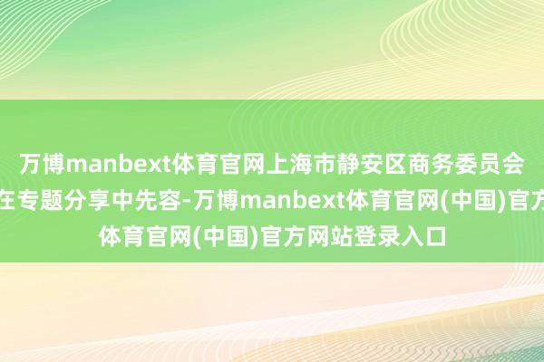 万博manbext体育官网上海市静安区商务委员会副主任赵兰天在专题分享中先容-万博manbext体育官网(中国)官方网站登录入口