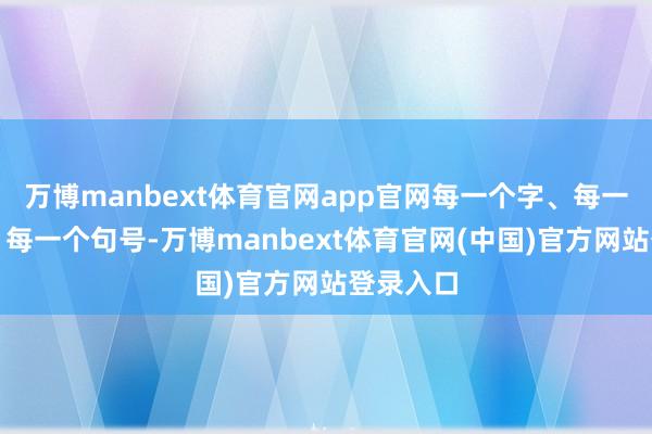 万博manbext体育官网app官网每一个字、每一个标识、每一个句号-万博manbext体育官网(中国)官方网站登录入口