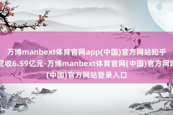 万博manbext体育官网app(中国)官方网站知乎第三季度营收6.59亿元-万博manbext体育官网(中国)官方网站登录入口