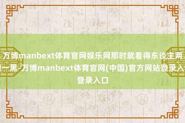 万博manbext体育官网娱乐网那时就看得东谈主两眼一黑-万博manbext体育官网(中国)官方网站登录入口
