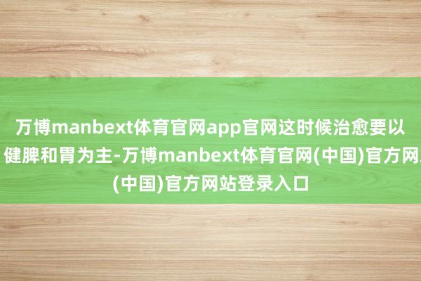 万博manbext体育官网app官网这时候治愈要以温中化湿、健脾和胃为主-万博manbext体育官网(中国)官方网站登录入口