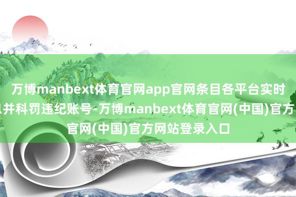万博manbext体育官网app官网条目各平台实时下架违纪信息并科罚违纪账号-万博manbext体育官网(中国)官方网站登录入口
