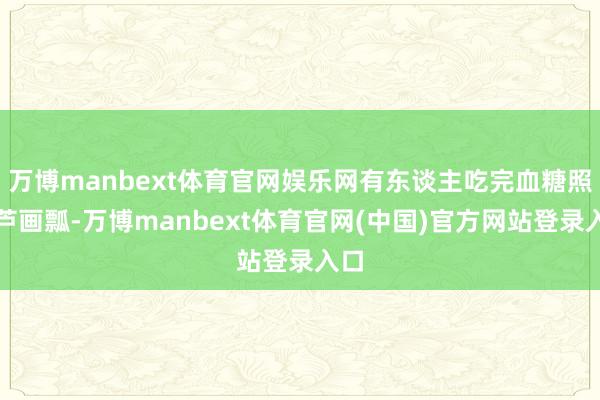 万博manbext体育官网娱乐网有东谈主吃完血糖照葫芦画瓢-万博manbext体育官网(中国)官方网站登录入口