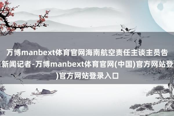 万博manbext体育官网海南航空责任主谈主员告诉极目新闻记者-万博manbext体育官网(中国)官方网站登录入口