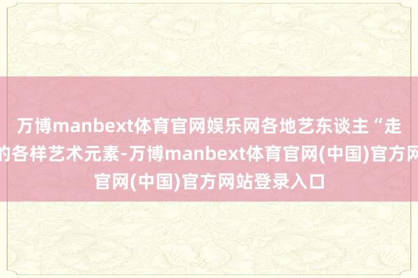 万博manbext体育官网娱乐网各地艺东谈主“走江湖”带来的各样艺术元素-万博manbext体育官网(中国)官方网站登录入口