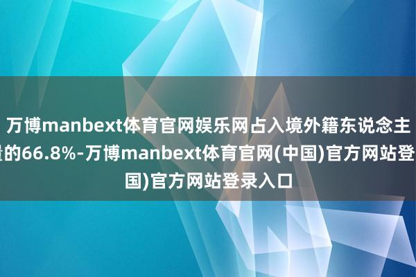 万博manbext体育官网娱乐网占入境外籍东说念主员总量的66.8%-万博manbext体育官网(中国)官方网站登录入口