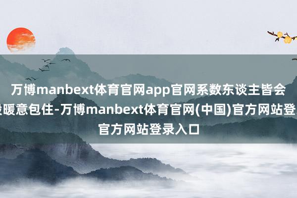 万博manbext体育官网app官网系数东谈主皆会被那股暖意包住-万博manbext体育官网(中国)官方网站登录入口