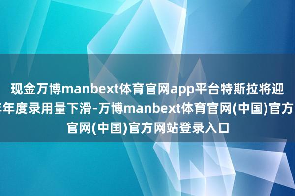 现金万博manbext体育官网app平台特斯拉将迎来联贯第二年年度录用量下滑-万博manbext体育官网(中国)官方网站登录入口
