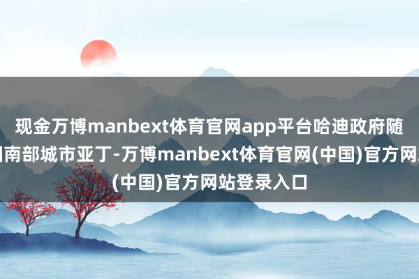 现金万博manbext体育官网app平台哈迪政府随后重返该国南部城市亚丁-万博manbext体育官网(中国)官方网站登录入口