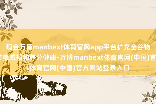 现金万博manbext体育官网app平台扩充全谷物行径计较 促进节粮减损和养分健康-万博manbext体育官网(中国)官方网站登录入口