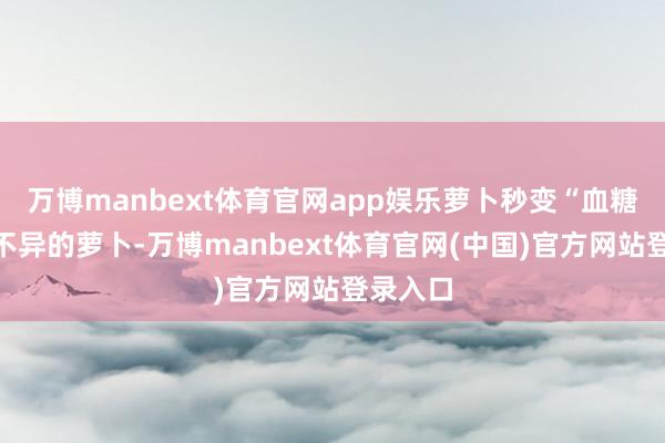 万博manbext体育官网app娱乐萝卜秒变“血糖刺客”不异的萝卜-万博manbext体育官网(中国)官方网站登录入口