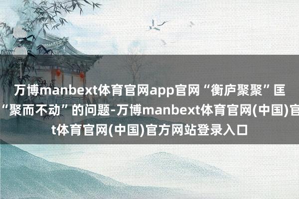 万博manbext体育官网app官网“衡庐聚聚”匡助他处理了客户“聚而不动”的问题-万博manbext体育官网(中国)官方网站登录入口
