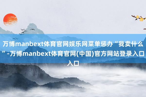 万博manbext体育官网娱乐网菜单惩办“我卖什么”-万博manbext体育官网(中国)官方网站登录入口