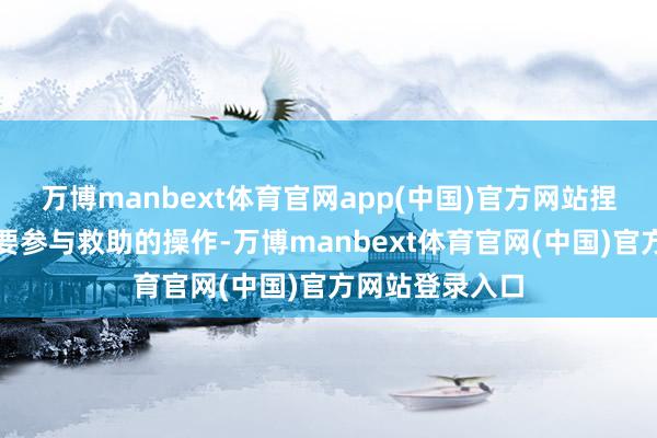 万博manbext体育官网app(中国)官方网站捏有东谈主不需要参与救助的操作-万博manbext体育官网(中国)官方网站登录入口