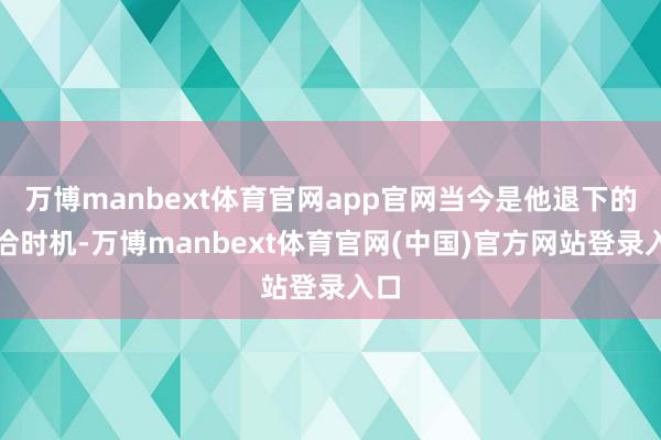 万博manbext体育官网app官网当今是他退下的允洽时机-万博manbext体育官网(中国)官方网站登录入口