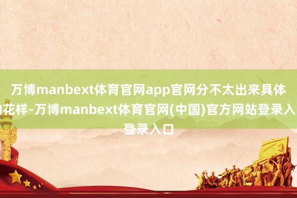 万博manbext体育官网app官网分不太出来具体的花样-万博manbext体育官网(中国)官方网站登录入口