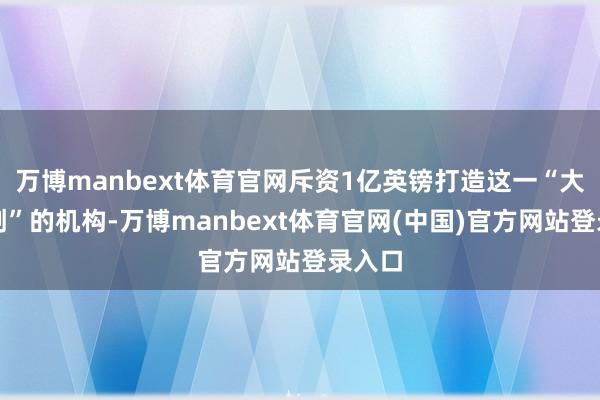 万博manbext体育官网斥资1亿英镑打造这一“大家首创”的机构-万博manbext体育官网(中国)官方网站登录入口