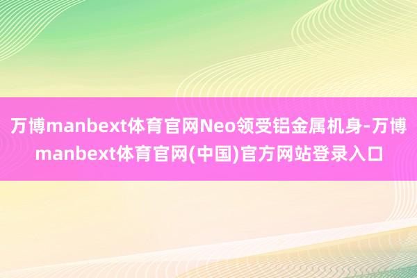 万博manbext体育官网Neo领受铝金属机身-万博manbext体育官网(中国)官方网站登录入口